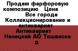 Продам фарфоровую композицию › Цена ­ 16 000 - Все города Коллекционирование и антиквариат » Антиквариат   . Ненецкий АО,Тошвиска д.